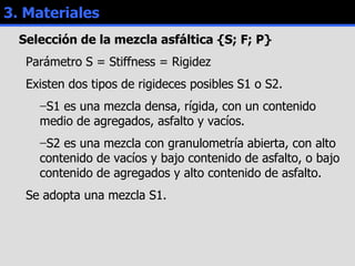 3. Materiales Selección de la mezcla asfáltica {S; F; P} Parámetro S = Stiffness = Rigidez Existen dos tipos de rigideces posibles S1 o S2. S1 es una mezcla densa, rígida, con un contenido medio de agregados, asfalto y vacíos. S2 es una mezcla con granulometría abierta, con alto contenido de vacíos y bajo contenido de asfalto, o bajo contenido de agregados y alto contenido de asfalto. Se adopta una mezcla S1. 