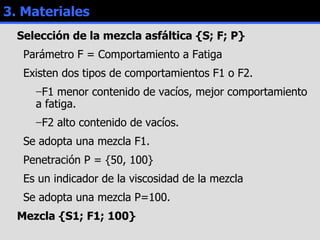 3. Materiales Selección de la mezcla asfáltica {S; F; P} Parámetro F = Comportamiento a Fatiga Existen dos tipos de comportamientos F1 o F2. F1 menor contenido de vacíos, mejor comportamiento a fatiga. F2 alto contenido de vacíos. Se adopta una mezcla F1. Penetración P = {50, 100} Es un indicador de la viscosidad de la mezcla Se adopta una mezcla P=100. Mezcla {S1; F1; 100} 