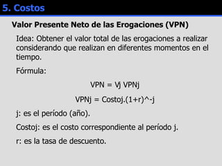 5. Costos Valor Presente Neto de las Erogaciones (VPN) Idea: Obtener el valor total de las erogaciones a realizar considerando que realizan en diferentes momentos en el tiempo. Fórmula:  VPN =   j VPNj VPNj = Costoj.(1+r)^-j j: es el período (año).  Costoj: es el costo correspondiente al período j. r: es la tasa de descuento. 