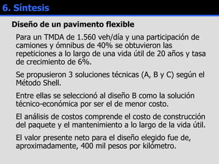 6. Síntesis Diseño de un pavimento flexible Para un TMDA de 1.560 veh/día y una participación de camiones y ómnibus de 40% se obtuvieron las repeticiones a lo largo de una vida útil de 20 años y tasa de crecimiento de 6%. Se propusieron 3 soluciones técnicas (A, B y C) según el Método Shell.  Entre ellas se seleccionó al diseño B como la solución técnico-económica por ser el de menor costo.  El análisis de costos comprende el costo de construcción del paquete y el mantenimiento a lo largo de la vida útil. El valor presente neto para el diseño elegido fue de, aproximadamente, 400 mil pesos por kilómetro. 