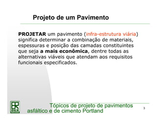 3
Tópicos de projeto de pavimentos
asfáltico e de cimento Portland
Projeto de um Pavimento
PROJETAR um pavimento (infra-estrutura viária)
significa determinar a combinação de materiais,
espessuras e posição das camadas constituintes
que seja a mais econômica, dentre todas as
alternativas viáveis que atendam aos requisitos
funcionais especificados.
 