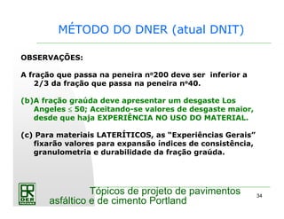 34
Tópicos de projeto de pavimentos
asfáltico e de cimento Portland
MÉTODO DO DNER (atual DNIT)
OBSERVAÇÕES:
A fração que passa na peneira no200 deve ser inferior a
2/3 da fração que passa na peneira no40.
(b)A fração graúda deve apresentar um desgaste Los
Angeles ≤≤≤≤ 50; Aceitando-se valores de desgaste maior,
desde que haja EXPERIÊNCIA NO USO DO MATERIAL.
(c) Para materiais LATERÍTICOS, as “Experiências Gerais”
fixarão valores para expansão índices de consistência,
granulometria e durabilidade da fração graúda.
 