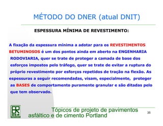 35
Tópicos de projeto de pavimentos
asfáltico e de cimento Portland
MÉTODO DO DNER (atual DNIT)
ESPESSURA MÍNIMA DE REVESTIMENTO:
A fixação da espessura mínima a adotar para os REVESTIMENTOS
BETUMINOSOS é um dos pontos ainda em aberto na ENGENHARIA
RODOVIARIA, quer se trate de proteger a camada de base dos
esforços impostos pelo tráfego, quer se trate de evitar a ruptura do
próprio revestimento por esforços repetidos de tração na flexão. As
espessuras a seguir recomendadas, visam, especialmente, proteger
as BASES de comportamento puramente granular e são ditadas pelo
que tem observado.
 