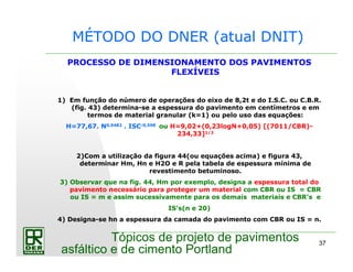 37
Tópicos de projeto de pavimentos
asfáltico e de cimento Portland
MÉTODO DO DNER (atual DNIT)
PROCESSO DE DIMENSIONAMENTO DOS PAVIMENTOS
FLEXÍVEIS
1) Em função do número de operações do eixo de 8,2t e do I.S.C. ou C.B.R.
(fig. 43) determina-se a espessura do pavimento em centímetros e em
termos de material granular (k=1) ou pelo uso das equações:
H=77,67. N0,0482 . ISC-0,598 ou H=9,02+(0,23logN+0,05) [(7011/CBR)-
234,33]1/2
2)Com a utilização da figura 44(ou equações acima) e figura 43,
determinar Hm, Hn e H2O e R pela tabela de espessura mínima de
revestimento betuminoso.
3) Observar que na fig. 44, Hm por exemplo, designa a espessura total do
pavimento necessário para proteger um material com CBR ou IS = CBR
ou IS = m e assim sucessivamente para os demais materiais e CBR’s e
IS’s(n e 20)
4) Designa-se hn a espessura da camada do pavimento com CBR ou IS = n.
 