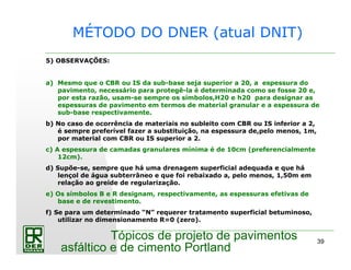 39
Tópicos de projeto de pavimentos
asfáltico e de cimento Portland
5) OBSERVAÇÕES:
a) Mesmo que o CBR ou IS da sub-base seja superior a 20, a espessura do
pavimento, necessário para protegê-la é determinada como se fosse 20 e,
por esta razão, usam-se sempre os símbolos,H20 e h20 para designar as
espessuras de pavimento em termos de material granular e a espessura de
sub-base respectivamente.
b) No caso de ocorrência de materiais no subleito com CBR ou IS inferior a 2,
é sempre preferível fazer a substituição, na espessura de,pelo menos, 1m,
por material com CBR ou IS superior a 2.
c) A espessura de camadas granulares mínima é de 10cm (preferencialmente
12cm).
d) Supõe-se, sempre que há uma drenagem superficial adequada e que há
lençol de água subterrâneo e que foi rebaixado a, pelo menos, 1,50m em
relação ao greide de regularização.
e) Os símbolos B e R designam, respectivamente, as espessuras efetivas de
base e de revestimento.
f) Se para um determinado “N” requerer tratamento superficial betuminoso,
utilizar no dimensionamento R=0 (zero).
MÉTODO DO DNER (atual DNIT)
 