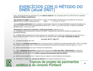 41
Tópicos de projeto de pavimentos
asfáltico e de cimento Portland
EXERCÍCIOS COM O MÉTODO DO
DNER (atual DNIT)
Para o dimensionamento do pavimento de uma rodovia classe II, com velocidade diretriz de 70km/h foram realizados
estudos de tráfego e geotécnicos.
Nos estudos de tráfego foram determinados o número de solicitações (operações) do eixo padrão de 8,2 tf para a
AASHTO e para o USACE, respectivamente, iguais a 1,0 x107 e 4 x 107 .
Para os estudos geotécnicos foram sondados e selecionados materiais das Jazidas A e B para possível utilização como
reforço do subleito. Os ensaios da Jazida A apresentaram ISC = 10% e kREF=0,80, enquanto, o material da Jazida B
apresentou ISC= 13% e kREF=1,00.
Dimensionar o pavimento e desenhar o perfil do pavimento, sabendo-se que:
a) O método de dimensionamento a utilizar é do DNER – Departamento Nacional de Estradas de Rodagem para
pavimentos flexíveis;
b) A relação entre a espessura de material granular em centímetros (H), número de operações do eixo de 8,2t (N) e o
Índice de Suporte Califórnia (ISC) em valor absoluto são expressos pela relação (obs.: expressão do ábaco):
H=77,67. N0,0482 . ISC-0,598
c) O subleito apresenta ISC=6%;
d) Dispõe-se de materiais granulares para a sub-base e base. O material da sub-base apresenta ISC= 35% e o da base
ISC superior a 80%, sendo que os coeficientes de equivalência estrutural da sub-base e base são iguais a 1 ( um );
e) Utilizar concreto betuminoso como material de revestimento;
f) Caso a espessura da sub-base calculada anteriormente seja maior que 20cm, redimensionar o pavimento
utilizando uma camada de reforço do subleito com o material de uma das jazidas estudadas de maneira a manter as
considerações dos itens anteriores e obter a estrutura de pavimento mais econômica;
g) Admitir que as jazidas tenham o mesmo custo do material e mesma distância de transporte;
h) Arredondar os valores das espessuras efetivas para números múltiplos de 0,5 cm .
 