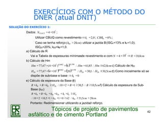 42
Tópicos de projeto de pavimentos
asfáltico e de cimento Portland
EXERCÍCIOS COM O MÉTODO DO
DNER (atual DNIT)
Dados: 7
104 ×=USACEN ;
Utilizar CBUQ como revestimento 0,2=⇒ rk ; %6=mCBR ;
Caso se tenha reforço )20( 20 cmh > utilizar a jazida B(ISCn=13% e kn=1,0);
ISC20=20%; k20=kB=1,0.
a) Cálculo de R
Vai a Tabela de espessuras mínimasde revestimento e com cmRN 0,104 =⇒10×= 7
b) Cálculo de Hm
( ) cmHmHmHm 0,6285,616)104(67,77
598,00482,07
≅∴=∴×××=
−
c) Cálculo de H20
( ) ( ) cmHHH 5,301,3020107
467,77 2020
598,00482,0
20
≅∴=∴×××=
−
d) Como inicialmente só se
dispõe de sub-base e base 0=⇒ nh
e) Cálculo da espessura da Base (B)
cmBBHkBkR BR 5,105,30121020 ≥∴≥×=×∴≥×+× f) Cálculo da espessura da Sub-
Base (h20)
cmcmhh
HkhkhkBkR mnnBR
205,31620115,10210 2020
2020
>≥∴≥+×+×+×∴
≥×+×+×+×
Portanto: Redimensionar utilizando a jazidaB reforço.
SOLUÇÃO DO EXERCÍCIO 1:
 