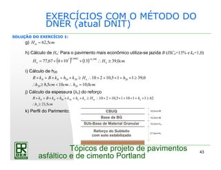 43
Tópicos de projeto de pavimentos
asfáltico e de cimento Portland
EXERCÍCIOS COM O MÉTODO DO
DNER (atual DNIT)
SOLUÇÃO DO EXERCÍCIO 1:
g) cmHm 5,62=
h) Cálculo de Hn: Para o pavimento mais econômico utiliza-se jazida B (ISCn=13% e kn=1,0)
( ) ( ) cmHH nn 0,391310467,77
598,00482,07
≅∴×××=
−
i) Cálculo de h20
cmhcmcmh
hHkhkBkR nBR
0,10105,8
0,39115,10210
2020
202020
=∴<≥∴
≥×+×+×∴≥×+×+×
j) Cálculo da espessura (hn) do reforço
cmh
hHkhkhkBkR
n
nmnnBR
5,21
62111015,102102020
≥∴
≥×+×+×+×∴≥×+×+×+×
k) Perfil do Parimento:
Base de BG
SUb-Base de Material Granular
Reforço do Subleito
com solo estabilizado
CBUQ
 