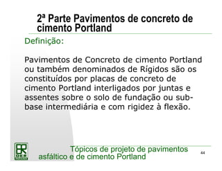 44
Tópicos de projeto de pavimentos
asfáltico e de cimento Portland
2ª Parte Pavimentos de concreto de
cimento Portland
Definição:
Pavimentos de Concreto de cimento Portland
ou também denominados de Rígidos são os
constituídos por placas de concreto de
cimento Portland interligados por juntas e
assentes sobre o solo de fundação ou sub-
base intermediária e com rigidez à flexão.
 
