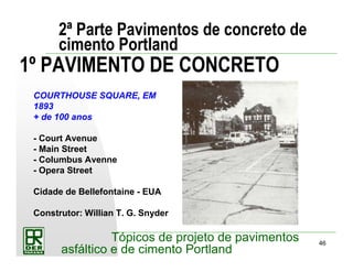 46
Tópicos de projeto de pavimentos
asfáltico e de cimento Portland
2ª Parte Pavimentos de concreto de
cimento Portland
1º PAVIMENTO DE CONCRETO
COURTHOUSE SQUARE, EM
1893
+ de 100 anos
- Court Avenue
- Main Street
- Columbus Avenne
- Opera Street
Cidade de Bellefontaine - EUA
Construtor: Willian T. G. Snyder
 
