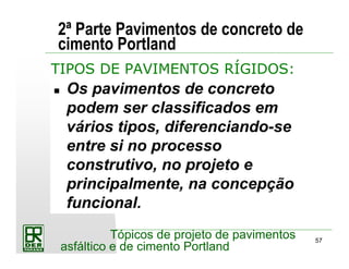 57
Tópicos de projeto de pavimentos
asfáltico e de cimento Portland
2ª Parte Pavimentos de concreto de
cimento Portland
Os pavimentos de concreto
podem ser classificados em
vários tipos, diferenciando-se
entre si no processo
construtivo, no projeto e
principalmente, na concepção
funcional.
TIPOS DE PAVIMENTOS RÍGIDOS:
 