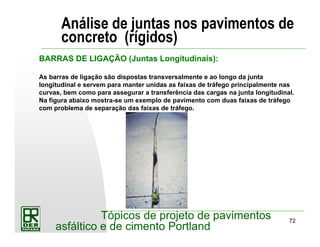 72
Tópicos de projeto de pavimentos
asfáltico e de cimento Portland
Análise de juntas nos pavimentos de
concreto (rígidos)
BARRAS DE LIGAÇÃO (Juntas Longitudinais):
As barras de ligação são dispostas transversalmente e ao longo da junta
longitudinal e servem para manter unidas as faixas de tráfego principalmente nas
curvas, bem como para assegurar a transferência das cargas na junta longitudinal.
Na figura abaixo mostra-se um exemplo de pavimento com duas faixas de tráfego
com problema de separação das faixas de tráfego.
 