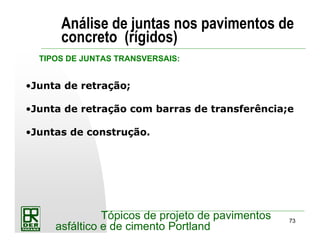 73
Tópicos de projeto de pavimentos
asfáltico e de cimento Portland
Análise de juntas nos pavimentos de
concreto (rígidos)
•Junta de retração;
•Junta de retração com barras de transferência;e
•Juntas de construção.
TIPOS DE JUNTAS TRANSVERSAIS:
 