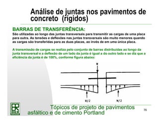 76
Tópicos de projeto de pavimentos
asfáltico e de cimento Portland
Análise de juntas nos pavimentos de
concreto (rígidos)
BARRAS DE TRANSFERÊNCIA:
São utilizadas ao longo das juntas transversais para transmitir as cargas de uma placa
para outra. As tensões e deflexões nas juntas transversais são muito menores quando
as cargas são transferidas para as duas placas, ao invés de em uma única placa.
A transmissão de cargas se realiza pelo conjunto de barras distribuídas ao longo da
junta transversal e a deflexão de um lado da junta é igual a do outro lado e se diz que a
eficiência da junta é de 100%, conforme figura abaixo:
 