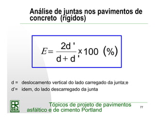 77
Tópicos de projeto de pavimentos
asfáltico e de cimento Portland
Análise de juntas nos pavimentos de
concreto (rígidos)
( )Ε =
+
2
100
d
d d
x
'
'
%
d = deslocamento vertical do lado carregado da junta;e
d’= idem, do lado descarregado da junta
 
