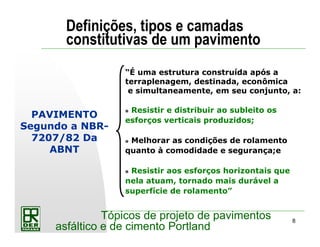 8
Tópicos de projeto de pavimentos
asfáltico e de cimento Portland
PAVIMENTO
Segundo a NBR-
7207/82 Da
ABNT
“É uma estrutura construída após a
terraplenagem, destinada, econômica
e simultaneamente, em seu conjunto, a:
Resistir e distribuir ao subleito os
esforços verticais produzidos;
Melhorar as condições de rolamento
quanto à comodidade e segurança;e
Resistir aos esforços horizontais que
nela atuam, tornado mais durável a
superfície de rolamento”
Definições, tipos e camadas
constitutivas de um pavimento
 