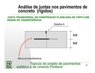81
Tópicos de projeto de pavimentos
asfáltico e de cimento Portland
Análise de juntas nos pavimentos de
concreto (rígidos)
JUNTA TRANSVERSAL DE CONSTRUÇÃO PLANEJADA DE TOPO COM
BARRA DE TRANSFERÊNCIA:
Detalhe A
Barra de transferência
h/2
h/2
 