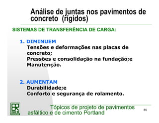 85
Tópicos de projeto de pavimentos
asfáltico e de cimento Portland
Análise de juntas nos pavimentos de
concreto (rígidos)
1. DIMINUEM
Tensões e deformações nas placas de
concreto;
Pressões e consolidação na fundação;e
Manutenção.
2. AUMENTAM
Durabilidade;e
Conforto e segurança de rolamento.
SISTEMAS DE TRANSFERÊNCIA DE CARGA:
 