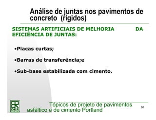 86
Tópicos de projeto de pavimentos
asfáltico e de cimento Portland
Análise de juntas nos pavimentos de
concreto (rígidos)
•Placas curtas;
•Barras de transferência;e
•Sub-base estabilizada com cimento.
SISTEMAS ARTIFICIAIS DE MELHORIA DA
EFICIÊNCIA DE JUNTAS:
 
