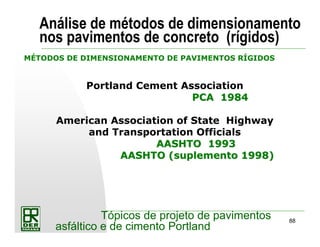88
Tópicos de projeto de pavimentos
asfáltico e de cimento Portland
Análise de métodos de dimensionamento
nos pavimentos de concreto (rígidos)
MÉTODOS DE DIMENSIONAMENTO DE PAVIMENTOS RÍGIDOS
Portland Cement Association
PCAPCA 19841984
American Association of State Highway
and Transportation Officials
AASHTO 1993AASHTO 1993
AASHTO (suplemento 1998)AASHTO (suplemento 1998)
 