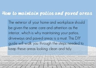 How to maintain patios and paved areas
The exterior of your home and workplace should
be given the same care and attention as the
interior, which is why maintaining your patios,
driveways and paved areas is a must. This DIY
guide will walk you through the steps needed to
keep these areas looking clean and tidy.
 