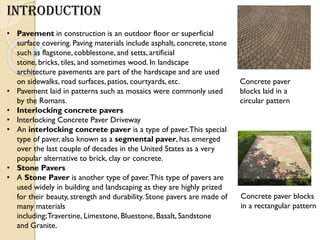 INTRODUCTION
• Pavement in construction is an outdoor floor or superficial
surface covering. Paving materials include asphalt, concrete, stone
such as flagstone, cobblestone, and setts, artificial
stone, bricks, tiles, and sometimes wood. In landscape
architecture pavements are part of the hardscape and are used
on sidewalks, road surfaces, patios, courtyards, etc.
• Pavement laid in patterns such as mosaics were commonly used
by the Romans.
• Interlocking concrete pavers
• Interlocking Concrete Paver Driveway
• An interlocking concrete paver is a type of paver.This special
type of paver, also known as a segmental paver, has emerged
over the last couple of decades in the United States as a very
popular alternative to brick, clay or concrete.
• Stone Pavers
• A Stone Paver is another type of paver.This type of pavers are
used widely in building and landscaping as they are highly prized
for their beauty, strength and durability. Stone pavers are made of
many materials
including;Travertine, Limestone, Bluestone, Basalt, Sandstone
and Granite.
Concrete paver
blocks laid in a
circular pattern
Concrete paver blocks
in a rectangular pattern
 