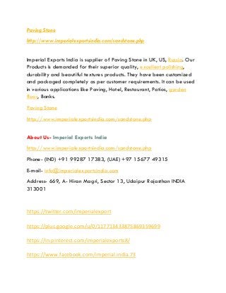 Paving Stone
http://www.imperialexportsindia.com/sandstone.php
Imperial Exports India is supplier of Paving Stone in UK, US, Russia. Our
Products is demanded for their superior quality, excellent polishing,
durability and beautiful textures products. They have been customized
and packaged completely as per customer requirements. It can be used
in various applications like Paving, Hotel, Restaurant, Patios, garden
floor, Banks.
Paving Stone
http://www.imperialexportsindia.com/sandstone.php
About Us- Imperial Exports India
http://www.imperialexportsindia.com/sandstone.php
Phone- (IND) +91 99287 17383, (UAE) +97 15677 49315
E-mail- info@imperialexportsindia.com
Address- 669, A- Hiran Magri, Sector 13, Udaipur Rajasthan INDIA
313001
https://twitter.com/imperialexport
https://plus.google.com/u/0/117713433875869359699
https://in.pinterest.com/imperialexports8/
https://www.facebook.com/imperial.india.73
 