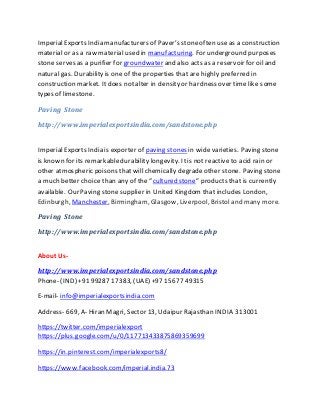 ImperialExports India manufacturers of Paver’s stoneoften useas a construction
material or as a raw material used in manufacturing. For underground purposes
stone serves as a purifier for groundwater and also acts as a reservoir for oil and
natural gas. Durability is one of the properties that are highly preferred in
construction market. Itdoes not alter in density or hardness over time like some
types of limestone.
Paving Stone
http://www.imperialexportsindia.com/sandstone.php
ImperialExports India is exporter of paving stones in wide varieties. Paving stone
is known for its remarkabledurability longevity. Itis not reactive to acid rain or
other atmospheric poisons that will chemically degradeother stone. Paving stone
a much better choice than any of the “cultured stone” products that is currently
available. Our Paving stone supplier in United Kingdom that includes London,
Edinburgh, Manchester, Birmingham, Glasgow, Liverpool, Bristoland many more.
Paving Stone
http://www.imperialexportsindia.com/sandstone.php
About Us-
http://www.imperialexportsindia.com/sandstone.php
Phone- (IND) +91 99287 17383, (UAE) +97 15677 49315
E-mail- info@imperialexportsindia.com
Address- 669, A- Hiran Magri, Sector 13, Udaipur Rajasthan INDIA 313001
https://twitter.com/imperialexport
https://plus.google.com/u/0/117713433875869359699
https://in.pinterest.com/imperialexports8/
https://www.facebook.com/imperial.india.73
 