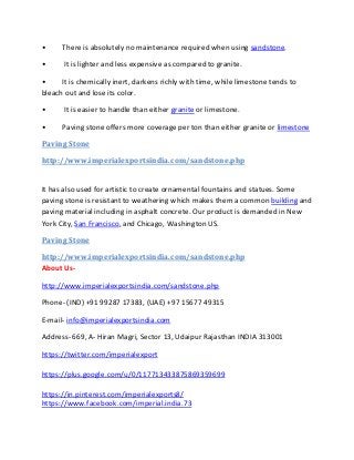 • There is absolutely no maintenance required when using sandstone.
• It is lighter and less expensive as compared to granite.
• It is chemically inert, darkens richly with time, while limestone tends to
bleach out and lose its color.
• It is easier to handle than either granite or limestone.
• Paving stone offers more coverage per ton than either granite or limestone
Paving Stone
http://www.imperialexportsindia.com/sandstone.php
It has also used for artistic to create ornamental fountains and statues. Some
paving stone is resistant to weathering which makes them a common building and
paving material including in asphalt concrete. Our product is demanded in New
York City, San Francisco, and Chicago, Washington US.
Paving Stone
http://www.imperialexportsindia.com/sandstone.php
About Us-
http://www.imperialexportsindia.com/sandstone.php
Phone- (IND) +91 99287 17383, (UAE) +97 15677 49315
E-mail- info@imperialexportsindia.com
Address- 669, A- Hiran Magri, Sector 13, Udaipur Rajasthan INDIA 313001
https://twitter.com/imperialexport
https://plus.google.com/u/0/117713433875869359699
https://in.pinterest.com/imperialexports8/
https://www.facebook.com/imperial.india.73
 