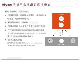 新的运用模式：优化及安全
> 应用和应用之间是独立分开的，并且在默认
　的情况下是互相被保护的
> 利用平台技术：著名的 AppArmor
> 应用必须向 OS 请求权限来访问用户数据
> 优化系统来延长电池的寿命及内存的使用
后台运行的应用被挂起（ suspended ），除非他们
通过专有的 API 明确地请求不这样
> 简化安装及包装
应用集成它自己的依赖库 dependencies (libraries)
卸载应用时将自动删除所有安装的东西
http://goo.gl/kesZdb
Ubuntu 手 机 平 台 应 用 的 运 行 模 式
 