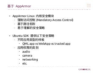 基于 AppArmor
● AppArmor Linux 内核安全模块
o
强制访问控制 (Mandatory Access Control)
o
基于路径名称
o
易于理解的安全策略
● Ubuntu SDK 提供以下安全策略
o
不同应用类型的样板

QML app vs WebApp vs trusted app
o
应用权限的类别
 audio
 camera
 networking
 etc.
 