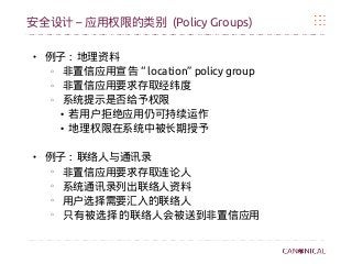 –安全设计 应用权限的类别 (Policy Groups)
● 例子 : 地理资料
o
非置信应用宣告 “ location” policy group
o
非置信应用要求存取经纬度
o
系统提示是否给予权限
●
若用户拒绝应用仍可持续运作
●
地理权限在系统中被长期授予
● 例子 : 联络人与通讯录
o
非置信应用要求存取连论人
o
系统通讯录列出联络人资料
o
用户选择需要汇入的联络人
o
只有被选择的联络人会被送到非置信应用
 