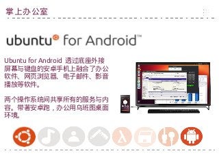 Ubuntu for Android 透过底座外接
屏幕与键盘的安卓手机上融合了办公
软件、网页浏览器、电子邮件、影音
播放等软件。
两个操作系统间共享所有的服务与内
容。带著安卓跑，办公用乌班图桌面
环境。
掌上办公室
 