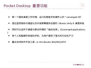 Pocket Desktop 重要功能
● “第一个提供桌面工作环境、运行在智能手机硬件上的 converged OS”
● 透过蓝芽鼠标与键盘以及外接屏幕提供全面的 Ubuntu Unity 8 桌面体验
● 同时可以运作于桌面与移动环境的「融合应用」 (Converged applications
)
● 有个人电脑操作体验的手机、为用户提供了强大的行动生产力
● 重点支持软件开发工具 i.e. the Ubuntu SDK/IDE/UITK
 