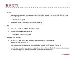 发展方向
● Unity8
– new window switcher, Slim greeter mutli user, Slim greeter encrypted disk, Slim greeter
encrypted disk
– Multi-monitor support
– Rework custom notifications for Pocket-desktop,
● Mir
– Input as a platform, rid Mir of android input.
– Window management for QtMir.
– Copy/Paste/Drag/Drop support
● Legacy App support
– specialized deb container creation/setup/teardown and application
installation/removal/launch
– management UI for container and application installation/inspection/removal
– ubuntu-app-launcher changes to support launching XMir and Libertine apps. ubuntu-app-
launcher changes to support launching XMir and Libertine apps
 