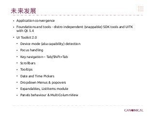 未来发展
●
Application convergence
●
Foundations and tools - distro independent (snappable) SDK tools and UITK
with Qt 5.4
●
UI Toolkit 2.0
●
Device mode (aka capability) detection
●
Focus handling
●
Key navigation – Tab/Shift+Tab
●
Scrollbars
●
Tooltips
●
Date and Time Pickers
●
Dropdown Menus & popovers
●
Expandables, ListItems module
●
Panels behaviour & MultiColumnView
 