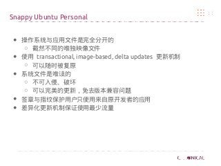 ● 操作系统与应用文件是完全分开的
○ 截然不同的唯独映像文件
● 使用 transactional, image-based, delta updates 更新机制
○ 可以随时被复原
● 系统文件是唯读的
○ 不可入侵、破坏
○ 可以完美的更新，免去版本兼容问题
● 签章与指纹保护用户只使用来自原开发者的应用
● 差异化更新机制保证使用最少流量
Snappy Ubuntu Personal
 