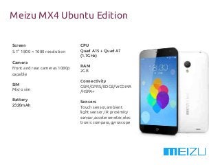 Meizu MX4 Ubuntu Edition
Screen
5.1” 1800 × 1080 resolution
Camera
Front and rear cameras 1080p
capable
SIM
Micro sim
Battery
2320mAh
CPU
Quad A15 + Quad A7
(1.7GHz)
RAM
2GB
Connectivity
GSM/GPRS/EDGE/WCDMA
/HSPA+
Sensors
Touch sensor,ambient
light sensor, IR proximity
sensor,accelerometer,elec
tronic compass,gyroscope
 