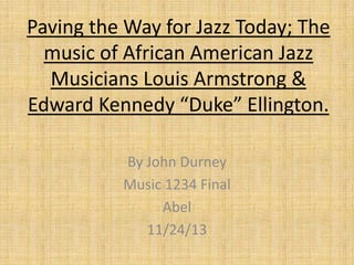 Paving the Way for Jazz Today; The
music of African American Jazz
Musicians Louis Armstrong &
Edward Kennedy “Duke” Ellington.
By John Durney
Music 1234 Final
Abel
11/24/13

 