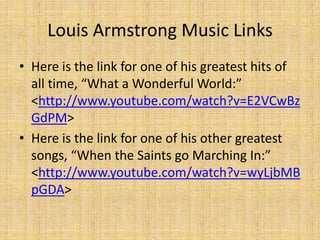 Louis Armstrong Music Links
• Here is the link for one of his greatest hits of
all time, “What a Wonderful World:”
<http://www.youtube.com/watch?v=E2VCwBz
GdPM>
• Here is the link for one of his other greatest
songs, “When the Saints go Marching In:”
<http://www.youtube.com/watch?v=wyLjbMB
pGDA>

 
