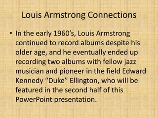 Louis Armstrong Connections
• In the early 1960’s, Louis Armstrong
continued to record albums despite his
older age, and he eventually ended up
recording two albums with fellow jazz
musician and pioneer in the field Edward
Kennedy “Duke” Ellington, who will be
featured in the second half of this
PowerPoint presentation.

 
