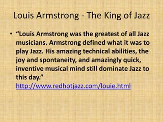 Louis Armstrong - The King of Jazz
• “Louis Armstrong was the greatest of all Jazz
musicians. Armstrong defined what it was to
play Jazz. His amazing technical abilities, the
joy and spontaneity, and amazingly quick,
inventive musical mind still dominate Jazz to
this day.”
http://www.redhotjazz.com/louie.html

 