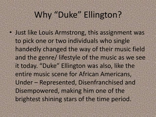 Why “Duke” Ellington?
• Just like Louis Armstrong, this assignment was
to pick one or two individuals who single
handedly changed the way of their music field
and the genre/ lifestyle of the music as we see
it today. “Duke” Ellington was also, like the
entire music scene for African Americans,
Under – Represented, Disenfranchised and
Disempowered, making him one of the
brightest shining stars of the time period.

 