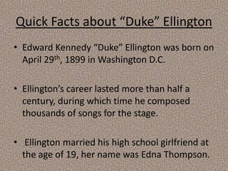 Quick Facts about “Duke” Ellington
• Edward Kennedy “Duke” Ellington was born on
April 29th, 1899 in Washington D.C.
• Ellington’s career lasted more than half a
century, during which time he composed
thousands of songs for the stage.

• Ellington married his high school girlfriend at
the age of 19, her name was Edna Thompson.

 