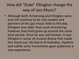 How did “Duke” Ellington change the
way of Jazz Music?
• Although both Armstrong and Ellington were
and still continue to be role models and
pioneers of the jazz music field to this day,
Ellington was older than Louis Armstrong,
however they both grew up around the same
time period. Once he was well known, It was
Ellington's sense of musical drama that made
him stand out. His blend of melodies, rhythms
and subtle sonic movements gave audiences a
new experience.

 
