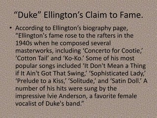 “Duke” Ellington’s Claim to Fame.
• According to Ellington’s biography page,
“Ellington's fame rose to the rafters in the
1940s when he composed several
masterworks, including ‘Concerto for Cootie,’
‘Cotton Tail’ and ‘Ko-Ko.’ Some of his most
popular songs included ‘It Don't Mean a Thing
if It Ain't Got That Swing,’ ‘Sophisticated Lady,’
‘Prelude to a Kiss,’ ’Solitude,’ and ‘Satin Doll.’ A
number of his hits were sung by the
impressive Ivie Anderson, a favorite female
vocalist of Duke's band.”

 
