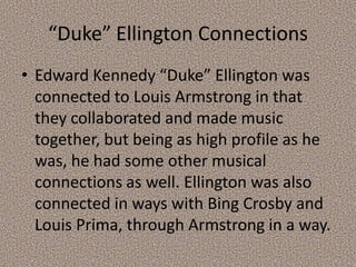 “Duke” Ellington Connections
• Edward Kennedy “Duke” Ellington was
connected to Louis Armstrong in that
they collaborated and made music
together, but being as high profile as he
was, he had some other musical
connections as well. Ellington was also
connected in ways with Bing Crosby and
Louis Prima, through Armstrong in a way.

 
