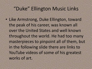 “Duke” Ellington Music Links
• Like Armstrong, Duke Ellington, toward
the peak of his career, was known all
over the United States and well known
throughout the world. He had too many
masterpieces to pinpoint all of them, but
in the following slide there are links to
YouTube videos of some of his greatest
works of art.

 