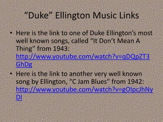 “Duke” Ellington Music Links
• Here is the link to one of Duke Ellington’s most
well known songs, called “It Don’t Mean A
Thing” from 1943:
http://www.youtube.com/watch?v=qDQpZT3
GhDg
• Here is the link to another very well known
song by Ellington, “C Jam Blues” from 1942:
http://www.youtube.com/watch?v=gOlpcJhNy
DI

 
