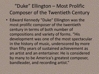 “Duke” Ellington – Most Prolific
Composer of the Twentieth Century
• Edward Kennedy "Duke" Ellington was the
most prolific composer of the twentieth
century in terms of both number of
compositions and variety of forms. “His
development was one of the most spectacular
in the history of music, underscored by more
than fifty years of sustained achievement as
an artist and an entertainer. He is considered
by many to be America's greatest composer,
bandleader, and recording artist.”

 